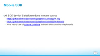 Mobile SDK
• All SDK dev for Salesforce done in open source
– https://github.com/forcedotcom/SalesforceMobileSDK-iOS
– https://github.com/forcedotcom/SalesforceMobileSDK-Android
– Also: heavy use of Apache Cordova, to blend web & native components
 
