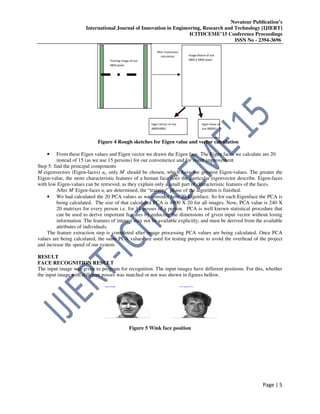 Novateur Publication’s
International Journal of Innovation in Engineering, Research and Technology [IJIERT]
ICITDCEME’15 Conference Proceedings
ISSN No - 2394-3696
Page | 5
Figure 4 Rough sketches for Eigen value and vector calculation
• From these Eigen values and Eigen vector we drawn the Eigen face. The Eigen faces we calculate are 20
instead of 15 (as we use 15 persons) for our convenience and for result improvement
Step 5: find the principal components
M eigenvectors (Eigen-faces) ui, only M' should be chosen, which have the greatest Eigen-values. The greater the
Eigen-value, the more characteristic features of a human face does the particular eigenvector describe. Eigen-faces
with low Eigen-values can be retrieved, as they explain only a small part of characteristic features of the faces.
After M' Eigen-faces ui are determined, the “training” phase of the algorithm is finished.
• We had calculated the 20 PCA values as we consider here 20 Eigenface. So for each Eigenface the PCA is
being calculated. The size of that calculated PCA is 4800 X 20 for all images. Now, PCA value is 240 X
20 matrixes for every person i.e. for 11 posses of a person. PCA is well known statistical procedure that
can be used to derive important features by reducing the dimensions of given input vector without losing
information. The features of interest may not be available explicitly, and must be derived from the available
attributes of individuals.
The feature extraction step is completed after image processing PCA values are being calculated. Once PCA
values are being calculated, the same PCA values are used for testing purpose to avoid the overhead of the project
and increase the speed of our system.
RESULT
FACE RECOGNITION RESULT
The input image was given to program for recognition. The input images have different positions. For this, whether
the input image with different posses was matched or not was shown in figures bellow.
Figure 5 Wink face position
Training image of size
4800 pixels
Image Matrix of size
4800 X 4800 pixels
After Covariance
calculation
Eigen Vector of size
4800X4800
Eigen Value of
size 4800X1
 