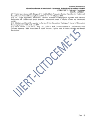Novateur Publication’s
International Journal of Innovation in Engineering, Research and Technology [IJIERT]
ICITDCEME’15 Conference Proceedings
ISSN No - 2394-3696
Page | 8
[9] T. Kathirvalava kumar and P. Thangavel, “A Modified Back-Propagation Training Algorithm for Feedforward
Neural Networks”, Neural Processing Letters (2006) 23:111–119 © Springer 2006.
[10] V.V. Joseph Rajapandian, N.Gunaseeli, “Modified Standard Back-Propagation Algorithm with Optimum
Initialization for Feed-Forward Neural Networks”, International Journal of Imaging Science and Engineering
(IJISE).
[11] RabiaJafri, and Hamid R. Arabnia, “A Survey of Face Recognition Techniques”, Journal of Information
Processing Systems, Vol.5, No.2, June 2009
[12] Stewart lorrance, C.LeeGills,Ah Chung Tsoi, Andrew D Back, “Face Recognition: A Convolutional Neural
Network Approach”, IEEE Transactions on Neural Networks, Special Issue on Neural Networks and Pattern
Recognition.
 
