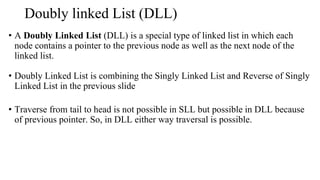 Doubly linked List (DLL)
• A Doubly Linked List (DLL) is a special type of linked list in which each
node contains a pointer to the previous node as well as the next node of the
linked list.
• Doubly Linked List is combining the Singly Linked List and Reverse of Singly
Linked List in the previous slide
• Traverse from tail to head is not possible in SLL but possible in DLL because
of previous pointer. So, in DLL either way traversal is possible.
 