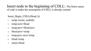 Insert node to the beginning of CDLL: The below piece
of code is under the assumption of CDLL is already created.
Insert_Begin_CDLL(Head, k)
1. temp=create_node(k)
2. temp.next=Head
3. temp.prev=Head.prev
4. Head.prev=temp
5. temp.prev.next=temp
6. Head=temp
7. return Head
 