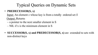 • PREDECESSOR(S, x)
Input: An element x whose key is from a totally ordered set S
Output: Returns
– a pointer to the next smaller element in S
– NIL if x is the minimum element in S
• SUCCESSOR(S, x) and PREDECESSOR(S, x) are extended to sets with
non-distinct keys
Typical Queries on Dynamic Sets
 