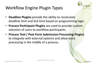 All Rights Reserved © Joget Inc
Workflow Engine Plugin Types
• Deadline Plugins provide the ability to recalculate
deadline limit and SLA limit based on programming logic.
• Process Participant Plugins are used to provide custom
selection of users to workflow participants.
• Process Tool / Post Form Submission Processing Plugins
to integrate with external systems and allow extra
processing in the middle of a process.
Joget Inc Internal Use Only
 