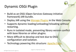 All Rights Reserved © Joget Inc
Dynamic OSGi Plugin
• Build as an OSGi (Open Services Gateway initiative
framework) JAR bundle.
• Deploy JAR using the Manage Plugins in the Web Console.
• Supports dynamic loading/unloading/reloading without
restarting.
• Runs in isolated mode, preventing library version conflict
with base libraries or other plugins.
• More difficult to develop and test due to OSGi
configuration and isolation.
• Technology powering this structure: Apache Felix.
Joget Inc Internal Use Only
 