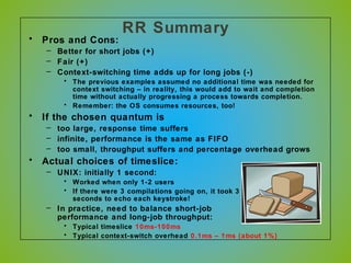 RR Summary
• Pros and Cons:
– Better for short jobs (+)
– Fair (+)
– Context-switching time adds up for long jobs (-)
• The previous examples assumed no additional time was needed for
context switching – in reality, this would add to wait and completion
time without actually progressing a process towards completion.
• Remember: the OS consumes resources, too!
• If the chosen quantum is
– too large, response time suffers
– infinite, performance is the same as FIFO
– too small, throughput suffers and percentage overhead grows
• Actual choices of timeslice:
– UNIX: initially 1 second:
• Worked when only 1-2 users
• If there were 3 compilations going on, it took 3
seconds to echo each keystroke!
– In practice, need to balance short-job
performance and long-job throughput:
• Typical timeslice 10ms-100ms
• Typical context-switch overhead 0.1ms – 1ms (about 1%)
 