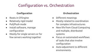 Configuration vs. Orchestration
Configuration
● Roots in CFEngine
● Relatively rigid model
● Pull/Push mode
● Install software, manage
configuration
● Mostly for single servers or for
few servers working together
Orchestration
● Different meanings
● Mostly related to coordination
for complex infrastructures
● New life from Cloud Computing
and multiple, distributed
systems
● Focus on automated workflows
of tasks that also involve
configuration
● Auto-adjustment to different
environments
 