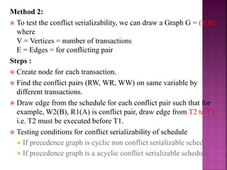 Method 2:
 To test the conflict serializability, we can draw a Graph G = (V,E)
where
V = Vertices = number of transactions
E = Edges = for conflicting pair
Steps :
 Create node for each transaction.
 Find the conflict pairs (RW, WR, WW) on same variable by
different transactions.
 Draw edge from the schedule for each conflict pair such that for
example, W2(B), R1(A) is conflict pair, draw edge from T2 to T1
i.e. T2 must be executed before T1.
 Testing conditions for conflict serializability of schedule
 If precedence graph is cyclic non conflict serializable schedule
 If precedence graph is a acyclic conflict serializable schedule
 