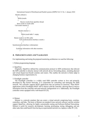 International Journal of Distributed and Parallel systems (IJDPS) Vol 15, No. 1, January 2024
8
Results collector (
{
While (results
{
Receive results from openflow thread
Store results in results table
Call results returner ()
}
}
Results returner ( )
{
While (result table != empty
{
Return results to its MA caller
Call synchronization-interface ( results )
}
}
Synchronization-Interface ( information)
{
Exchange information with other monitors.
}
4. IMPLEMENTATION AND VALIDATION
For implementing and testing the proposed monitoring architecture we used the following:
1. Python programming language
2. OpenFlow:
Originally, OpenFlow defined the communication protocol in SDN architectures that allowed
the SDN controller to directly interact with network device forwarding planes, including physical
and virtual (hypervisor-based) switches and routers. This enables the network to better adapt to
changing business requirements [1].
3. Floodlight controller
The Floodlight controller is a widely used SDN controller written in Java and primarily
developed by Big Switch Networks. It is responsible for controlling and managing the SDN
network. The controller supports REST applications that can perform its functions. These REST
applications utilize Floodlight's REST API to interact with the controller, allowing them to retrieve
information from the controller and send network configurations to it. Additionally, the Floodlight
controller comes equipped with a web-based GUI [9].
4. Mininet
Mininet is a network emulator that can create a virtual network comprising hosts, switches,
controllers, and links. The hosts in Mininet run standard Linux network software, and the switches
support OpenFlow, allowing for highly customizable routing and Software-Defined Networking.
Mininet is useful for research, development, learning, prototyping, testing, debugging, and any
other tasks that could benefit from having an experimental network on a laptop or other PC [10].
 