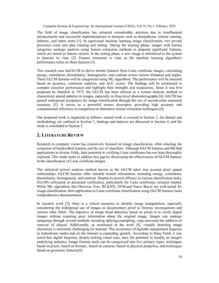 Computer Science & Engineering: An International Journal (CSEIJ), Vol 15, No 1, February 2025
10
The field of image classification has attracted considerable attention due to itsinfluential
advancements and successful implementations in domains such as biomedicine, remote sensing,
industry, and many more [1]. In supervised machine learning image classification, two pivotal
processes come into play training and testing. During the training phase, images with known
categories undergo analysis using feature extraction methods to pinpoint significant features,
which are stored as feature vectors. In the testing phase, a new image is introduced to the system
to forecast its class [2]. Feature extraction is vital, as the machine learning algorithm's
performance relies on these features [3].
This research uses theGLCM to derive texture features from Caste certificate images, calculating
energy, correlation, dissimilarity, homogeneity, and contrast across various distances and angles.
These GLCM features will be categorized using ML algorithms. The performance will be assessed
based on accuracy, confusion matrices, and AUC scores. The findings will be scrutinized to
compare classifier performance and highlight their strengths and weaknesses. Since it was first
proposed by Haralick in 1973, the GLCM has been utilized as a texture analysis method to
characterize spatial patterns in images, especially in Gray-level photomicrographs [4]. GLCM has
gained widespread acceptance for image classification through the use of second-order statistical
measures [5]. It serves as a powerful texture descriptor, providing high accuracy and
computational efficiency in comparison to alternative texture extraction techniques [6].
Our proposed work is organized as follows: related work is covered in Section 2, the dataset and
methodology are outlined in Section 3, findings and analysis are discussed in Section 4, and the
study is concluded in Section 5.
2. LITERATURE REVIEW
Research in computer vision has extensively focused on image classification, often entailing the
extraction of handcrafted features and the use of classifiers. Although GLCM features and MLfind
applications in diverse fields, their potential in verifying Caste certificates has not been thoroughly
explored. This study seeks to address this gap by showcasing the effectiveness of GLCM features
in the classification of Caste certificate images.
The statistical texture analysis method known as the GLCM takes into account pixel spatial
relationships. GLCM features offer valuable texture information, including energy, correlation,
dissimilarity, homogeneity, and contrast. Despite its proven efficacy in various classification tasks,
GLCM's utilization in document verification, particularly for Caste certificates, remains limited.
While ML algorithms like Decision Tree, RF,KNN, SVM,and Naive Bayes are well-suited for
image classification, their application to Caste certificate classification using GLCM features lacks
comprehensive documentation.
In research work [7], there is a critical necessity to identify image manipulation, especially
considering the widespread use of images as documentary proof in forensic investigations and
various other fields. The objective of image fraud detection based on pixels is to verify digital
images without requiring prior information about the original image. Images can undergo
tampering through several methods including splicing,resampling, copy-moveand the addition or
removal of objects. Additionally, as mentioned in the work [8], visually detecting image
alterations is extremely challenging for humans. The occurrence of digitally manipulated forgeries
in mainstream media and on the internet is expanding quickly. According to Hany Farid, it was
noted that digital forgeries, despite lacking visual cues, have the potential to modify an image's
underlying statistics. Image forensic tools can be categorized into five primary types: techniques
based on pixels, based on formats, based on cameras, based on physical properties, and techniques
based on geometric features[9].
 