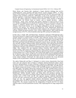 Computer Science & Engineering: An International Journal (CSEIJ), Vol 15, No 1, February 2025
11
Hayat, Khizar, and Tanzeela Qazi. introduced a forgery detection technique that involves
combiningdiscrete cosine transform (DCT)and discrete wavelet transform (DWT) to reduce
features. In this method, DCT is utilized on blocks generated from the DWT-processed image, and
compared using correlation coefficients. Additionally, as part of the experiments to assess the
detection approach, a mask-based tampering method was formulated and tested. [10]. In their
research, the authors employed an Artificial Neural Network (ANN) classifier to distinguish
tomatoandcotton leaf diseases based on features such as standard deviation, contrast,
homogeneity, energy, mean, correlation, and variance, attaining an overall accuracy of 92.5%
[11]. Another investigation by [12] utilized GLCM texture features in combination with an SVM
classifier to categorize infected tomato leaves, achieving a superior accuracy of 99.83% by
utilizing a linear kernel function. In an investigation conducted by [13], the classification of
sunflower crop diseases, was explored using Multi-Class SVM, NB,KNN,and Multinomial
Logistic Regression (MLR). The classification models employed color and texture features such
asenergy, standard deviation,coarseness, mean, contrast, andhomogeneity. MLR yielded the best
average accuracy of 92.57%, with all classifiers achieving 100% accuracy for healthy leaves.
In their work, A. Singh, Aditi, and Harjeet Kaur. introduced a multi-layer SVM approach with a
linear kernel function to categorize potato leaf diseasesbased on GLCM texture features. The SVM
classifier attained an overall accuracy of 95.99%, along withrecall, precision, and F1-scores of
96.12%, 96.25%, and 96.16%, respectively [14]. In the study conducted by Naveed Iqbal GLCM
features were extracted from grayscale photos collected by a drone. ML techniques such as RF,
NB, SVM, and Neural Network (NN)were employed to classify various crop types. The findings
show that ML algorithms exhibited notably superior performance when utilizing GLCM features,
leading to an overall accuracy enhancement of 13.65% [15].In their work, Mireille Pouyap et al.
suggested the utilization of the GLCM for performing texture analysis on vibration signals within
images. They combined PCA and Sequential Features Extraction (SFE) methods to select
pertinent features. When tested with a multiclass-Naive Bayes classifier, this approach achieved a
success rate of 98.27%, displaying enhanced efficiency and promising outcomes in comparison to
existing methods [16]. Li, Dian, Cheng Wu, and Yiming Wang.suggest an anti-counterfeit method
for iris detection using a binary classification neural network and an enhanced Modified-GLCM.
This method outperforms the leading performance achieved in LivDet-Iris2017 and traditional
texture analysis methods. Furthermore, the study assesses the potential risk of iris adversarial
samples on the iris performance verification system through iris texture extraction [17].
The authors Padmavathi and Maya V. Karkigoal is to derive texture characteristics from brain
tumor cases and categorize them as benign or malignant utilizing,classification phases, feature
extraction, andsegmentation. K-means clustering is employed for segmentation and for selecting
the region of interest. Textural information is collected through GLCM, HOG, and LBP patterns.
The research assesses the accuracy of ANN, k-NN, and SVM classifiers in classifying tumors in
brain MR images. The findings indicate that combining GLCM, LBP, and HOG feature extraction
with an ANN using the ML training algorithm yields higher accuracy and superior performance in
distinguishing benign and malignant tumors compared to other classifiers [18]. In their work,
Barburiceanu, Stefania, Romulus Terebes, and Serban Meza [19] introducea technique that
combines feature vectors from Local Binary Patterns (LBP) and GLCM methods. By employing
classifiers such as SVM, k-NN, and RF, their approach surpasses traditional deep-learning
networks and other customized texture feature extraction methods. Despite a modest number of
images per class, the suggested method enhances discrimination capability and produces
encouraging results. GLCM was utilized which was subsequently condensed to an optimal subset
through PCA. The research revealed that the amalgamation of GLCM with PCA for feature
reduction leads to elevated classification accuracy when employingANN for image categorization
[20].
 