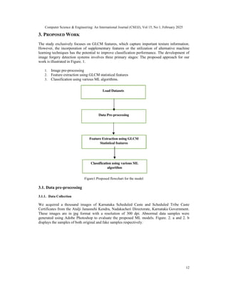 Computer Science & Engineering: An International Journal (CSEIJ), Vol 15, No 1, February 2025
12
3. PROPOSED WORK
The study exclusively focuses on GLCM features, which capture important texture information.
However, the incorporation of supplementary features or the utilization of alternative machine
learning techniques has the potential to improve classification performance. The development of
image forgery detection systems involves three primary stages: The proposed approach for our
work is illustrated in Figure. 1.
1. Image pre-processing
2. Feature extraction using GLCM statistical features
3. Classification using various ML algorithms.
Figure1:Proposed flowchart for the model
3.1. Data pre-processing
3.1.1. Data Collection
We acquired a thousand images of Karnataka Scheduled Caste and Scheduled Tribe Caste
Certificates from the Atalji Janasnehi Kendra, Nadakacheri Directorate, Karnataka Government.
These images are in jpg format with a resolution of 300 dpi. Abnormal data samples were
generated using Adobe Photoshop to evaluate the proposed ML models. Figure. 2. a and 2. b
displays the samples of both original and fake samples respectively.
 