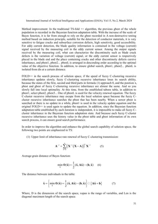International Journal of Artificial Intelligence and Applications (IJAIA), Vol.15, No.2, March 2024
51
Method improvement: In the traditional TS-fold ++ algorithm, the previous gbest of the whole
population is recorded in the Bayesian function adaptation table. With the increase of the scale of
Bayes function, it is far from enough to rely on the gbest recorded in A non-destructive testing
method based on induction principle, suitable for the detection of conductor materials, it is very
sensitive to fatigue cracks and subsurface corrosion defects, high sensitivity, good accessibility.
For eddy current detection, the blade quality information is contained in the voltage (current)
signal received by the measuring coil in the eddy current sensor. Among the output signals
received by the measuring coil, what can characterize the discontinuity such as blade crack
defects is the variation of voltage (current) signal, or the eddy current sensor is respectively
placed in the blade end and the place containing cracks and other discontinuity defects cursive
inheritance, and pbest1, pbest2... pbestL is arranged in descending order according to the optimal
value of the objective function. In addition, to ensure global search, pbest1, pbest2... pbestL is
isolated from dis at a certain distance.
FOLD++ in the search process of solution space, if the speed of fuzzy C-clustering recursive
inheritance updates slowly, fuzzy C-clustering recursive inheritance loses its search ability,
because the states of the first, second and third parts in formula (1) approach 0, and the position x,
pbest and gbest of fuzzy C-clustering recursive inheritance are almost the same. And so you
slowly fall into local optimality. At this time, from the established taboos table, in addition to
pbest1, select pbest2, pbest3... One of pbestL is used for the velocity renewal equation. The fuzzy
C-cluster recursive inheritance may escape from the local solution space because the fuzzy C-
cluster recursive inheritance searches the pbest that has been nearby. When a newer pbest is
searched or there is no update in a while, pbest1 is used in the velocity update equation and the
original FOLD++ is used again to update the equation. In addition, since the Bayesian function
adaptation table established by each iteration is independent, it is impossible to make all fuzzy C-
cluster inheritance in the Bayesian function adaptation state. And because each fuzzy C-cluster
recursive inheritance uses the history value in the pbest table and gbest information of its own
search process, it can ensure good search performance.
In order to improve the algorithm and enhance the global search capability of solution space, the
following two points are emphasized in TS:
(1) Upper limit of inheritance rate renewal of fuzzy C-clustering transmission:
 
 
1 1 1
0
n
n

  

 

A X X A X (5)
Average grain distance of Bayes function:
ˆ
1
ˆ ˆ ˆ ˆ
min ( ) ( , ) ( , )
2
  
x
x x Ax b x (6)
The distance between individuals in the table:
 
ˆ
1
ˆ ˆ ˆ ˆ ˆ ˆ
min ( ) ( , ) ( , )
2
 
    
 
 
x
x x x Ax b x Ax b (7)
Where, D is the dimension of the search space, xspan is the range of variables, and Len is the
diagonal maximum length of the search space.
 