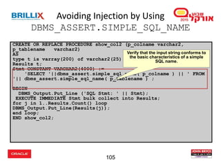 105
Avoiding Injection by Using
DBMS_ASSERT.SIMPLE_SQL_NAME
CREATE OR REPLACE PROCEDURE show_col2 (p_colname varchar2,
p_tablename varchar2)
AS
type t is varray(200) of varchar2(25);
Results t;
Stmt CONSTANT VARCHAR2(4000) :=
'SELECT '||dbms_assert.simple_sql_name( p_colname ) || ' FROM
'|| dbms_assert.simple_sql_name( p_tablename ) ;
BEGIN
DBMS_Output.Put_Line ('SQL Stmt: ' || Stmt);
EXECUTE IMMEDIATE Stmt bulk collect into Results;
for j in 1..Results.Count() loop
DBMS_Output.Put_Line(Results(j));
end loop;
END show_col2;
Verify that the input string conforms to
the basic characteristics of a simple
SQL name.
 
