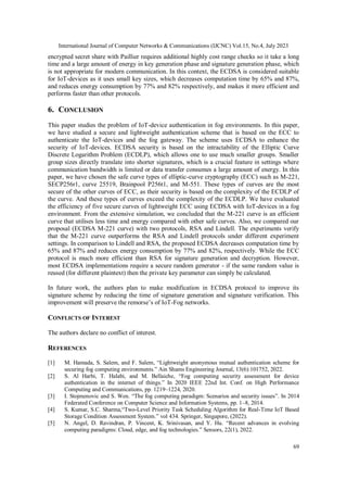 International Journal of Computer Networks & Communications (IJCNC) Vol.15, No.4, July 2023
69
encrypted secret share with Paillier requires additional highly cost range checks so it take a long
time and a large amount of energy in key generation phase and signature generation phase, which
is not appropriate for modern communication. In this context, the ECDSA is considered suitable
for IoT-devices as it uses small key sizes, which decreases computation time by 65% and 87%,
and reduces energy consumption by 77% and 82% respectively, and makes it more efficient and
performs faster than other protocols.
6. CONCLUSION
This paper studies the problem of IoT-device authentication in fog environments. In this paper,
we have studied a secure and lightweight authentication scheme that is based on the ECC to
authenticate the IoT-devices and the fog gateway. The scheme uses ECDSA to enhance the
security of IoT-devices. ECDSA security is based on the intractability of the Elliptic Curve
Discrete Logarithm Problem (ECDLP), which allows one to use much smaller groups. Smaller
group sizes directly translate into shorter signatures, which is a crucial feature in settings where
communication bandwidth is limited or data transfer consumes a large amount of energy. In this
paper, we have chosen the safe curve types of elliptic-curve cryptography (ECC) such as M-221,
SECP256r1, curve 25519, Brainpool P256t1, and M-551. These types of curves are the most
secure of the other curves of ECC, as their security is based on the complexity of the ECDLP of
the curve. And these types of curves exceed the complexity of the ECDLP. We have evaluated
the efficiency of five secure curves of lightweight ECC using ECDSA with IoT-devices in a fog
environment. From the extensive simulation, we concluded that the M-221 curve is an efficient
curve that utilises less time and energy compared with other safe curves. Also, we compared our
proposal (ECDSA M-221 curve) with two protocols, RSA and Lindell. The experiments verify
that the M-221 curve outperforms the RSA and Lindell protocols under different experiment
settings. In comparison to Lindell and RSA, the proposed ECDSA decreases computation time by
65% and 87% and reduces energy consumption by 77% and 82%, respectively. While the ECC
protocol is much more efficient than RSA for signature generation and decryption. However,
most ECDSA implementations require a secure random generator - if the same random value is
reused (for different plaintext) then the private key parameter can simply be calculated.
In future work, the authors plan to make modification in ECDSA protocol to improve its
signature scheme by reducing the time of signature generation and signature verification. This
improvement will preserve the remorse’s of IoT-Fog networks.
CONFLICTS OF INTEREST
The authors declare no conflict of interest.
REFERENCES
[1] M. Hamada, S. Salem, and F. Salem, “Lightweight anonymous mutual authentication scheme for
securing fog computing environments.” Ain Shams Engineering Journal, 13(6):101752, 2022.
[2] S. Al Harbi, T. Halabi, and M. Bellaiche, “Fog computing security assessment for device
authentication in the internet of things.” In 2020 IEEE 22nd Int. Conf. on High Performance
Computing and Communications, pp. 1219–1224, 2020.
[3] I. Stojmenovic and S. Wen. “The fog computing paradigm: Scenarios and security issues”. In 2014
Federated Conference on Computer Science and Information Systems, pp. 1–8, 2014.
[4] S. Kumar, S.C. Sharma,“Two-Level Priority Task Scheduling Algorithm for Real-Time IoT Based
Storage Condition Assessment System.” vol 434. Springer, Singapore, (2022).
[5] N. Angel, D. Ravindran, P. Vincent, K. Srinivasan, and Y. Hu. “Recent advances in evolving
computing paradigms: Cloud, edge, and fog technologies.” Sensors, 22(1), 2022.
 