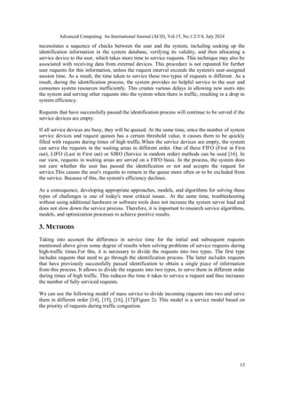 Advanced Computing: An International Journal (ACIJ), Vol.15, No.1/2/3/4, July 2024
13
necessitates a sequence of checks between the user and the system, including seeking up the
identification information in the system database, verifying its validity, and then allocating a
service device to the user, which takes more time to service requests. This technique may also be
associated with receiving data from external devices. This procedure is not repeated for further
user requests for this information, unless the request interval exceeds the system's user-assigned
session time. As a result, the time taken to service these two types of requests is different. As a
result, during the identification process, the system provides no helpful service to the user and
consumes system resources inefficiently. This creates various delays in allowing new users into
the system and serving other requests into the system when there is traffic, resulting in a drop in
system efficiency.
Requests that have successfully passed the identification process will continue to be served if the
service devices are empty.
If all service devices are busy, they will be queued. At the same time, since the number of system
service devices and request queues has a certain threshold value, it causes them to be quickly
filled with requests during times of high traffic.When the service devices are empty, the system
can serve the requests in the waiting areas in different order. One of these FIFO (First in First
out), LIFO (Last in First out) or SIRO (Service in random order) methods can be used [16]. In
our view, requests in waiting areas are served on a FIFO basis. In the process, the system does
not care whether the user has passed the identification or not and accepts the request for
service.This causes the user's requests to remain in the queue more often or to be excluded from
the service. Because of this, the system's efficiency declines.
As a consequence, developing appropriate approaches, models, and algorithms for solving these
types of challenges is one of today's most critical issues.. At the same time, troubleshooting
without using additional hardware or software tools does not increase the system server load and
does not slow down the service process. Therefore, it is important to research service algorithms,
models, and optimization processes to achieve positive results.
3. METHODS
Taking into account the difference in service time for the initial and subsequent requests
mentioned above gives some degree of results when solving problems of service requests during
high-traffic times.For this, it is necessary to divide the requests into two types. The first type
includes requests that need to go through the identification process. The latter includes requests
that have previously successfully passed identification to obtain a single piece of information
from this process. It allows to divide the requests into two types, to serve them in different order
during times of high traffic. This reduces the time it takes to service a request and thus increases
the number of fully serviced requests.
We can use the following model of mass service to divide incoming requests into two and serve
them in different order [14], [15], [16], [17](Figure 2). This model is a service model based on
the priority of requests during traffic congestion.
 