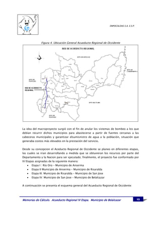 EMPOCALDAS S.A. E.S.P.




              Figura 4. Ubicación General Acueducto Regional de Occidente




La idea del macroproyecto surgió con el fin de anular los sistemas de bombeo a los que
debían recurrir dichos municipios para abastecerse a partir de fuentes cercanas a las
cabeceras municipales y garantizar elsumisnistro de agua a la población, situación que
generaba costos más elevados en la prestación del servicio.


Desde su concepcion el Aceducto Regional de Occidente se planeo en diferentes etapas,
las cuales se irian desarrollando a medida que se obtuvieran los recursos por parte del
Departamento y la Nacion para ser ejecutado; finalmente, el proyecto fue conformado por
IV Etapas asignadas de la siguiente manera:
   •   Etapa I : Río Oro – Municipio de Anserma
   •   Etapa II Municipio de Anserma – Municipio de Risaralda
   •   Etapa III: Municipio de Risaralda – Municipio de San Jose
   •   Etapa IV: Municipio de San Jose – Municipio de Belalcazar


A continuación se presenta el esquema general del Acueducto Regional de Occidente:




Memorias de Cálculo. Acueducto Regional IV Etapa. Municipio de Belalcazar                   15
 