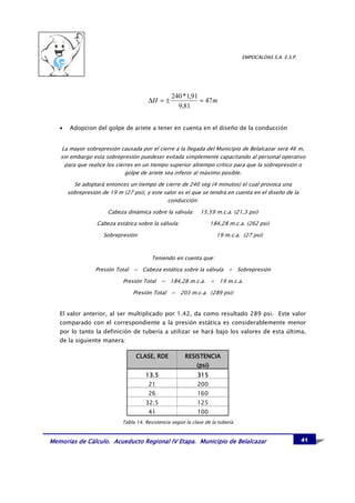 EMPOCALDAS S.A. E.S.P.




                                                  240 *1,91
                                       ∆H = ±               = 47 m
                                                    9,81


   •    Adopcion del golpe de ariete a tener en cuenta en el diseño de la conducción


   La mayor sobrepresión causada por el cierre a la llegada del Municipio de Belalcazar será 46 m,
   sin embargo esta sobrepresión puedeser evitada simplemente capacitando al personal operativo
     para que realice los cierres en un tiempo superior altiempo crítico para que la sobrepresión o
                              golpe de ariete sea inferor al máximo posible.

         Se adoptará entonces un tiempo de cierre de 240 seg (4 minutos) el cual provoca una
       sobrepresión de 19 m (27 psi), y este valor es el que se tendrá en cuenta en el diseño de la
                                              conducción:

                       Cabeza dinámica sobre la válvula:       15,59 m.c.a. (21,3 psi)

                  Cabeza estática sobre la válvula:                  184,28 m.c.a. (262 psi)

                     Sobrepresión:                                     19 m.c.a. (27 psi)



                                         Teniendo en cuenta que:

                  Presión Total = Cabeza estática sobre la válvula + Sobrepresión

                             Presión Total = 184,28 m.c.a. + 19 m.c.a.

                                 Presión Total = 203 m.c.a. (289 psi)


   El valor anterior, al ser multiplicado por 1.42, da como resultado 289 psi. Este valor
   comparado con el correspondiente a la presión estática es considerablemente menor
   por lo tanto la definición de tubería a utilizar se hará bajo los valores de esta última,
   de la siguiente manera:

                                  CLASE, RDE            RESISTENCIA
                                                             (psi)
                                      13.5                   315
                                       21                    200
                                       26                    160
                                      32.5                   125
                                       41                    100
                            Tabla 14. Resistencia según la clase de la tubería


Memorias de Cálculo. Acueducto Regional IV Etapa. Municipio de Belalcazar                                 41
 