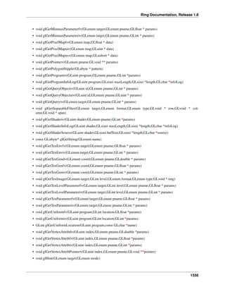 Ring Documentation, Release 1.8
• void glGetMinmaxParameterfv(GLenum target,GLenum pname,GLﬂoat * params)
• void glGetMinmaxParameteriv(GLenum target,GLenum pname,GLint * params)
• void glGetPixelMapfv(GLenum map,GLﬂoat * data)
• void glGetPixelMapuiv(GLenum map,GLuint * data)
• void glGetPixelMapusv(GLenum map,GLushort * data)
• void glGetPointerv(GLenum pname,GLvoid ** params)
• void glGetPolygonStipple(GLubyte * pattern)
• void glGetProgramiv(GLuint program,GLenum pname,GLint *params)
• void glGetProgramInfoLog(GLuint program,GLsizei maxLength,GLsizei *length,GLchar *infoLog)
• void glGetQueryObjectiv(GLuint id,GLenum pname,GLint * params)
• void glGetQueryObjectuiv(GLuint id,GLenum pname,GLuint * params)
• void glGetQueryiv(GLenum target,GLenum pname,GLint * params)
• void glGetSeparableFilter(GLenum target,GLenum format,GLenum type,GLvoid * row,GLvoid * col-
umn,GLvoid * span)
• void glGetShaderiv(GLuint shader,GLenum pname,GLint *params)
• void glGetShaderInfoLog(GLuint shader,GLsizei maxLength,GLsizei *length,GLchar *infoLog)
• void glGetShaderSource(GLuint shader,GLsizei bufSize,GLsizei *length,GLchar *source)
• const GLubyte* glGetString(GLenum name)
• void glGetTexEnvfv(GLenum target,GLenum pname,GLﬂoat * params)
• void glGetTexEnviv(GLenum target,GLenum pname,GLint * params)
• void glGetTexGendv(GLenum coord,GLenum pname,GLdouble * params)
• void glGetTexGenfv(GLenum coord,GLenum pname,GLﬂoat * params)
• void glGetTexGeniv(GLenum coord,GLenum pname,GLint * params)
• void glGetTexImage(GLenum target,GLint level,GLenum format,GLenum type,GLvoid * img)
• void glGetTexLevelParameterfv(GLenum target,GLint level,GLenum pname,GLﬂoat * params)
• void glGetTexLevelParameteriv(GLenum target,GLint level,GLenum pname,GLint * params)
• void glGetTexParameterfv(GLenum target,GLenum pname,GLﬂoat * params)
• void glGetTexParameteriv(GLenum target,GLenum pname,GLint * params)
• void glGetUniformfv(GLuint program,GLint location,GLﬂoat *params)
• void glGetUniformiv(GLuint program,GLint location,GLint *params)
• GLint glGetUniformLocation(GLuint program,const GLchar *name)
• void glGetVertexAttribdv(GLuint index,GLenum pname,GLdouble *params)
• void glGetVertexAttribfv(GLuint index,GLenum pname,GLﬂoat *params)
• void glGetVertexAttribiv(GLuint index,GLenum pname,GLint *params)
• void glGetVertexAttribPointerv(GLuint index,GLenum pname,GLvoid **pointer)
• void glHint(GLenum target,GLenum mode)
1556
 