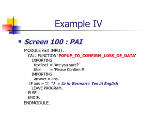 Example IV Screen 100 : PAI MODULE exit INPUT. CALL FUNCTION  ‘ POPUP_TO_CONFIRM_LOSS_OF_DATA ’ EXPORTING textline1 = ‘Are you sure?’ titel  = ‘Please Confirm!!!’ IMPORTING  answer = ans. IF ans = ‘J’.  “J  = Ja in German= Yes in English LEAVE PROGRAM. ELSE.  ENDIF. ENDMODULE.  