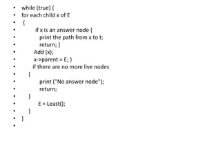 • while (true) {
• for each child x of E
• {
• if x is an answer node {
• print the path from x to t;
• return; }
• Add (x);
• x->parent = E; }
• if there are no more live nodes
• {
• print ("No answer node");
• return;
• }
• E = Least();
• }
• }
•
 