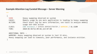 13
Example Attention Log Curated Message – Server Warning
Copyright © 2020, Oracle and/or its affiliates
[
SOON Heavy swapping observed on system
CAUSE: Memory usage by one more application is leading to heavy swapping
ACTION: Check alert log for more information, use tools to analyze memory
usage and take action
CLASS: CDB Instance / SERVER ADMINISTRATOR / WARNING / AL-2100
TIME: 2020-05-01T11:09:02.223-07:00
ADDITIONAL INFO: -
WARNING: Heavy swapping observed on system in last 15 mins.
Heavy swapping can lead to timeouts, poor performance, and instance eviction.
]
 