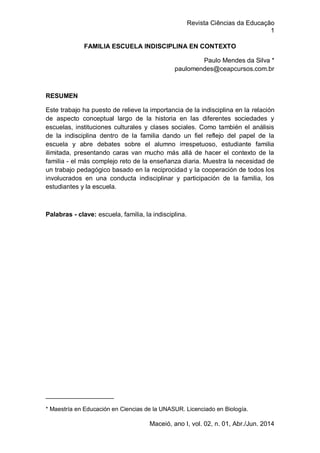 Revista Ciências da Educação
1
Maceió, ano I, vol. 02, n. 01, Abr./Jun. 2014
FAMILIA ESCUELA INDISCIPLINA EN CONTEXTO
Paulo Mendes da Silva *
paulomendes@ceapcursos.com.br
RESUMEN
Este trabajo ha puesto de relieve la importancia de la indisciplina en la relación
de aspecto conceptual largo de la historia en las diferentes sociedades y
escuelas, instituciones culturales y clases sociales. Como también el análisis
de la indisciplina dentro de la familia dando un fiel reflejo del papel de la
escuela y abre debates sobre el alumno irrespetuoso, estudiante familia
ilimitada, presentando caras van mucho más allá de hacer el contexto de la
familia - el más complejo reto de la enseñanza diaria. Muestra la necesidad de
un trabajo pedagógico basado en la reciprocidad y la cooperación de todos los
involucrados en una conducta indisciplinar y participación de la familia, los
estudiantes y la escuela.
Palabras - clave: escuela, familia, la indisciplina.
___________________
* Maestría en Educación en Ciencias de la UNASUR. Licenciado en Biología.
 