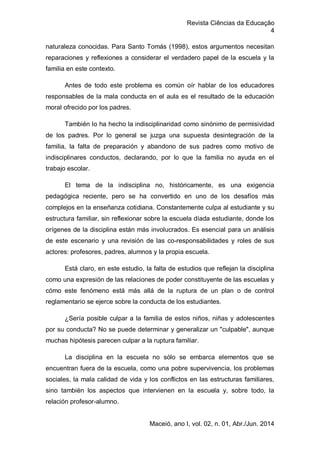 Revista Ciências da Educação
4
Maceió, ano I, vol. 02, n. 01, Abr./Jun. 2014
naturaleza conocidas. Para Santo Tomás (1998), estos argumentos necesitan
reparaciones y reflexiones a considerar el verdadero papel de la escuela y la
familia en este contexto.
Antes de todo este problema es común oír hablar de los educadores
responsables de la mala conducta en el aula es el resultado de la educación
moral ofrecido por los padres.
También lo ha hecho la indisciplinaridad como sinónimo de permisividad
de los padres. Por lo general se juzga una supuesta desintegración de la
familia, la falta de preparación y abandono de sus padres como motivo de
indisciplinares conductos, declarando, por lo que la familia no ayuda en el
trabajo escolar.
El tema de la indisciplina no, históricamente, es una exigencia
pedagógica reciente, pero se ha convertido en uno de los desafíos más
complejos en la enseñanza cotidiana. Constantemente culpa al estudiante y su
estructura familiar, sin reflexionar sobre la escuela díada estudiante, donde los
orígenes de la disciplina están más involucrados. Es esencial para un análisis
de este escenario y una revisión de las co-responsabilidades y roles de sus
actores: profesores, padres, alumnos y la propia escuela.
Está claro, en este estudio, la falta de estudios que reflejan la disciplina
como una expresión de las relaciones de poder constituyente de las escuelas y
cómo este fenómeno está más allá de la ruptura de un plan o de control
reglamentario se ejerce sobre la conducta de los estudiantes.
¿Sería posible culpar a la familia de estos niños, niñas y adolescentes
por su conducta? No se puede determinar y generalizar un "culpable", aunque
muchas hipótesis parecen culpar a la ruptura familiar.
La disciplina en la escuela no sólo se embarca elementos que se
encuentran fuera de la escuela, como una pobre supervivencia, los problemas
sociales, la mala calidad de vida y los conflictos en las estructuras familiares,
sino también los aspectos que intervienen en la escuela y, sobre todo, la
relación profesor-alumno.
 