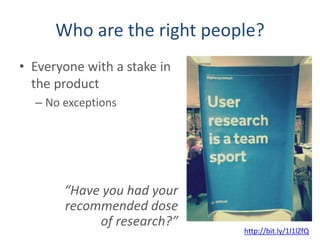Who are the right people?
• Everyone with a stake in
the product
– No exceptions
http://bit.ly/1I1lZfQ
“Have you had your
recommended dose
of research?”
 