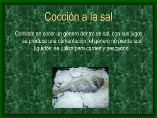 Cocción a la sal Consiste en cocer un género dentro de sal, con sus jugos se produce una cementación, el género no pierde sus líquidos, se utiliza para carnes y pescados. 