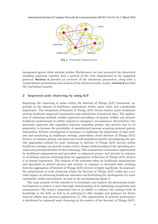 Fig. 1. Clustering Characteristics
juxtaposed against other relevant studies. Furthermore, we have presented the theoretical
modeling equations together with a portion of the code implemented in the suggested
protocol. Section 5 provides an overview of the simulation parameters, along with a
comprehensive presentation and analysis of the obtained results. Lastly, section 6 provides
the concluding remarks.
2 Improved node clustering by using IoT
Improving the clustering of nodes within the Internet of Things (IoT) framework, es-
pecially in the domain of healthcare applications within smart cities, has considerable
importance. The integration of Internet of Things (IoT) device clusters inside healthcare
settings facilitates improved examination and exploitation of gathered data. The applica-
tion of clustering methods enables improved surveillance of patient welfare and permits
healthcare professionals to swiftly respond to emergency circumstances. Nevertheless, this
particular approach also engenders concerns regarding privacy and security due to its
propensity to increase the probability of unauthorized persons acquiring personal patient
information. Further investigation is necessary to emphasize the importance of data anal-
ysis and monitoring in healthcare settings, particularly about Internet of Things (IoT)
devices, to enhance patient outcomes and overall population health. Investigating the spe-
cific approaches utilized for node clustering in Internet of Things (IoT) devices within
healthcare settings can provide readers with a deeper understanding of the operating pro-
cesses and potential benefits of this technology. The examination of measures implemented
by healthcare organizations and specialists to safeguard privacy and security in response
to escalating concerns stemming from the aggregation of Internet of Things (IoT) devices
is of utmost importance. The analysis of the measures taken by healthcare organizations
and specialists to protect privacy and security in response to increased risks resulting
from the aggregation of Internet of Things (IoT) devices is highly significant. In summary,
the optimization of node clustering within the Internet of Things (IoT) realm has a no-
table impact on advancing healthcare outcomes and facilitating the development of a more
sustainable urban environment, as seen in the accompanying figure 2.
The main purpose of this research is to investigate and analyze the phenomena under
investigation to achieve a more thorough understanding of its underlying components and
consequences. The study’s importance lies in its ability to enhance the existing body of
knowledge in the field, as well as its potential to offer insights and guidance for future
research efforts and practical applications [1]. The optimization of network performance
is facilitated by enhanced node clustering in the context of the Internet of Things (IoT),
International Journal of Computer Networks & Communications (IJCNC) Vol.16, No.2, March 2024
3
 