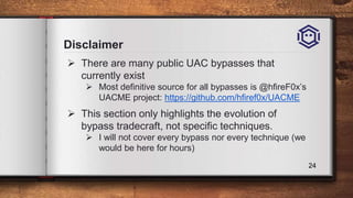 Disclaimer
 There are many public UAC bypasses that
currently exist
 Most definitive source for all bypasses is @hfireF0x’s
UACME project: https://github.com/hfiref0x/UACME
 This section only highlights the evolution of
bypass tradecraft, not specific techniques.
 I will not cover every bypass nor every technique (we
would be here for hours)
24
 