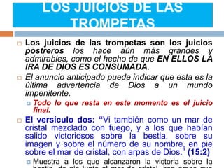 LOS JUICIOS DE LAS
TROMPETAS
 Los juicios de las trompetas son los juicios
postreros los hace aún más grandes y
admirables, como el hecho de que EN ELLOS LA
IRA DE DIOS ES CONSUMADA.
 El anuncio anticipado puede indicar que esta es la
última advertencia de Dios a un mundo
impenitente.
 Todo lo que resta en este momento es el juicio
final.
 El versículo dos: “Vi también como un mar de
cristal mezclado con fuego, y a los que habían
salido victoriosos sobre la bestia, sobre su
imagen y sobre el número de su nombre, en pie
sobre el mar de cristal, con arpas de Dios.” (15:2)
 Muestra a los que alcanzaron la victoria sobre la
 