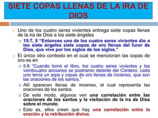 SIETE COPAS LLENAS DE LA IRA DE
DIOS
 Uno de los cuatro seres vivientes entrega siete copas llenas
de la ira de Dios a los siete ángeles
 15:7, 8 “Entonces uno de los cuatro seres vivientes dio a
los siete ángeles siete copas de oro llenas del furor de
Dios, que vive por los siglos de los siglos.”
 El único otro contexto en el cual se mencionan las copas de
oro es en
 5:8 “Cuando tomó el libro, los cuatro seres vivientes y los
veinticuatro ancianos se postraron delante del Cordero; cada
uno tenía un arpa y copas de oro llenas de incienso, que son
las oraciones de los santos.”
 Allí aparecen llenas de incienso, el cual representa las
oraciones de los santos.
 De este modo, algunos ven una correlación entre las
oraciones de los santos y la visitación de la ira de Dios
sobre el mundo.
 Esto es, ellos creen que hay una correlación entre la
oración y la retribución divina.
 