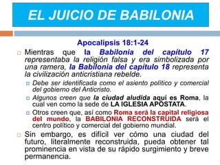 EL JUICIO DE BABILONIA
Apocalipsis 18:1-24
 Mientras que la Babilonia del capítulo 17
representaba la religión falsa y era simbolizada por
una ramera, la Babilonia del capítulo 18 representa
la civilización anticristiana rebelde.
 Debe ser identificada como el asiento político y comercial
del gobierno del Anticristo.
 Algunos creen que la ciudad aludida aquí es Roma, la
cual ven como la sede de LA IGLESIA APÓSTATA.
 Otros creen que, así como Roma será la capital religiosa
del mundo, la BABILONIA RECONSTRUIDA será el
centro político y comercial del gobierno mundial.
 Sin embargo, es difícil ver cómo una ciudad del
futuro, literalmente reconstruida, pueda obtener tal
prominencia en vista de su rápido surgimiento y breve
permanencia.
 