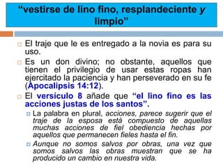  El traje que le es entregado a la novia es para su
uso.
 Es un don divino; no obstante, aquellos que
tienen el privilegio de usar estas ropas han
ejercitado la paciencia y han perseverado en su fe
(Apocalipsis 14:12).
 El versículo 8 añade que “el lino fino es las
acciones justas de los santos”.
 La palabra en plural, acciones, parece sugerir que el
traje de la esposa está compuesto de aquellas
muchas acciones de fiel obediencia hechas por
aquellos que permanecen fieles hasta el fin.
 Aunque no somos salvos por obras, una vez que
somos salvos las obras muestran que se ha
producido un cambio en nuestra vida.
“vestirse de lino fino, resplandeciente y
limpio”
 