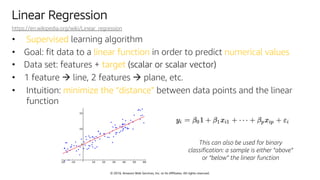 © 2018, Amazon Web Services, Inc. or Its Affiliates. All rights reserved.
Linear Regression
https://en.wikipedia.org/wiki/Linear_regression
• Supervised learning algorithm
• Goal: fit data to a linear function in order to predict numerical values
• Data set: features + target (scalar or scalar vector)
• 1 feature à line, 2 features à plane, etc.
• Intuition: minimize the “distance” between data points and the linear
function
This can also be used for binary
classification: a sample is either “above”
or “below” the linear function
 