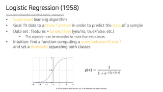 © 2018, Amazon Web Services, Inc. or Its Affiliates. All rights reserved.
Logistic Regression (1958)
https://en.wikipedia.org/wiki/Logistic_regression
• Supervised learning algorithm
• Goal: fit data to a linear function in order to predict the class of a sample
• Data set : features + binary label (yes/no, true/false, etc.)
• This algorithm can be extended to more than two classes
• Intuition: find a function computing a score between 0 and 1
and set a threshold separating both classes
 