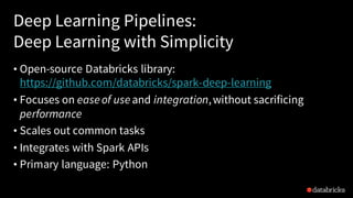 Deep Learning Pipelines:
Deep Learning with Simplicity
• Open-source Databricks library:
https://github.com/databricks/spark-deep-learning
• Focuses on easeof useand integration,without sacrificing
performance
• Scales out common tasks
• Integrates with Spark APIs
• Primary language: Python
 