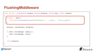 @asgrim
FlushingMiddleware
public function __invoke(Request $request, Response $response, callable $out = null) : Response
{
if (null === $out) {
throw new InvalidArgumentException('Middleware in ' . __CLASS__ . ' must be piped');
}
$response = $out($request, $response);
if ($this->entityManager->isOpen()) {
$this->entityManager->flush();
}
return $response;
}
 