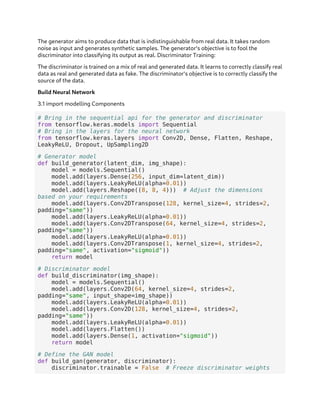 The generator aims to produce data that is indistinguishable from real data. It takes random
noise as input and generates synthetic samples. The generator's objective is to fool the
discriminator into classifying its output as real. Discriminator Training:
The discriminator is trained on a mix of real and generated data. It learns to correctly classify real
data as real and generated data as fake. The discriminator's objective is to correctly classify the
source of the data.
Build Neural Network
3.1 import modelling Components
# Bring in the sequential api for the generator and discriminator
from tensorflow.keras.models import Sequential
# Bring in the layers for the neural network
from tensorflow.keras.layers import Conv2D, Dense, Flatten, Reshape,
LeakyReLU, Dropout, UpSampling2D
# Generator model
def build_generator(latent_dim, img_shape):
model = models.Sequential()
model.add(layers.Dense(256, input_dim=latent_dim))
model.add(layers.LeakyReLU(alpha=0.01))
model.add(layers.Reshape((8, 8, 4))) # Adjust the dimensions
based on your requirements
model.add(layers.Conv2DTranspose(128, kernel_size=4, strides=2,
padding="same"))
model.add(layers.LeakyReLU(alpha=0.01))
model.add(layers.Conv2DTranspose(64, kernel_size=4, strides=2,
padding="same"))
model.add(layers.LeakyReLU(alpha=0.01))
model.add(layers.Conv2DTranspose(1, kernel_size=4, strides=2,
padding="same", activation="sigmoid"))
return model
# Discriminator model
def build_discriminator(img_shape):
model = models.Sequential()
model.add(layers.Conv2D(64, kernel_size=4, strides=2,
padding="same", input_shape=img_shape))
model.add(layers.LeakyReLU(alpha=0.01))
model.add(layers.Conv2D(128, kernel_size=4, strides=2,
padding="same"))
model.add(layers.LeakyReLU(alpha=0.01))
model.add(layers.Flatten())
model.add(layers.Dense(1, activation="sigmoid"))
return model
# Define the GAN model
def build_gan(generator, discriminator):
discriminator.trainable = False # Freeze discriminator weights
 