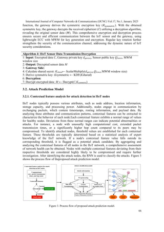 International Journal of Computer Networks & Communications (IJCNC) Vol.17, No.1, January 2025
66
function, the gateway derives the symmetric encryption key (𝐾symmetric). With the obtained
symmetric key, the gateway decrypts the received ciphertext (𝐶) utilizing a decryption algorithm,
revealing the original sensor data (𝑀). This comprehensive encryption and decryption process
ensures secure and efficient communication between the IoT sensor and the gateway, using
lightweight ECC with MWM for key generation and encryption. Regular key rotation further
strengthens the security of the communication channel, addressing the dynamic nature of IoT
security considerations.
Algorithm 4: IIoT Sensor Data Transmission Decryption
1: Input: Encrypted data C, Gateway private key dgateway, Sensor public key Qsensor, MWM
window size
2: Output: Decrypted sensor data M
3: Gateway Side:
4: Calculate shared secret: Kshared← ScalarMultiply(dgateway,Qsensor,MWM window size)
5: Derive symmetric key: Ksymmetric ← KDF(Kshared)
6: Decryption:
7: Decrypt encrypted data: M ← Decrypt(C,Ksymmetric)
3.2. Attack Prediction Model
3.2.1. Contextual feature analysis for attack detection in IIoT nodes
IIoT nodes typically possess various attributes, such as node address, location information,
storage capacity, and processing power. Additionally, nodes engage in communication by
exchanging packets, which contain timestamps, routing information, and payload data. By
analyzing these attributes and communication patterns, contextual features can be extracted to
characterize the behavior of each node.Each contextual feature exhibits a normal range of values
for healthy nodes. Deviations from these normal ranges can indicate potential abnormalities or
attacks. For instance, a node with unusually high computational cost, extended packet
transmission times, or a significantly higher hop count compared to its peers may be
compromised. To identify attacked nodes, threshold values are established for each contextual
feature. These thresholds are typically determined based on a statistical analysis of expert
knowledge of the IIoT network. If a node's contextual feature value falls outside its
corresponding threshold, it is flagged as a potential attack candidate. By aggregating and
analyzing the contextual features of all nodes in the IIoT network, a comprehensive assessment
of network health can be obtained. Nodes with multiple contextual features deviating from their
respective thresholds are considered highly likely to be compromised and require further
investigation. After identifying the attack nodes, the RNN is used to classify the attacks. Figure 3
shows the process flow of theproposed attack prediction model.
Figure 3. Process flow of proposed attack prediction model.
 