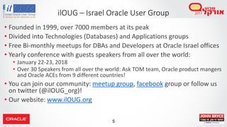 5
• Founded in 1999, over 7000 members at its peak
• Divided into Technologies (Databases) and Applications groups
• Free Bi-monthly meetups for DBAs and Developers at Oracle Israel offices
• Yearly conference with guests speakers from all over the world:
• January 22-23, 2018
• Over 30 Speakers from all over the world: Ask TOM team, Oracle product mangers
and Oracle ACEs from 9 different countries!
• You can join our community: meetup group, facebook group or follow us
on twitter (@ilOUG_org)!
• Our website: www.ilOUG.org
ilOUG – Israel Oracle User Group
 