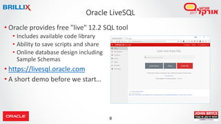 9
Oracle LiveSQL
• Oracle provides free "live" 12.2 SQL tool
• Includes available code library
• Ability to save scripts and share
• Online database design including
Sample Schemas
• https://livesql.oracle.com
• A short demo before we start…
 