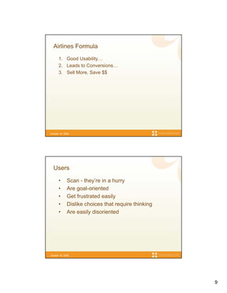 Airlines Formula
       1. Good Usability…
       2. Leads to Conversions…
       3. Sell More, Save $$




October 16, 2006




  Users

       •      Scan - they’re in a hurry
       •      Are goal-oriented
       •      Get frustrated easily
       •      Dislike choices that require thinking
       •      Are easily disoriented




October 16, 2006




                                                      9
 