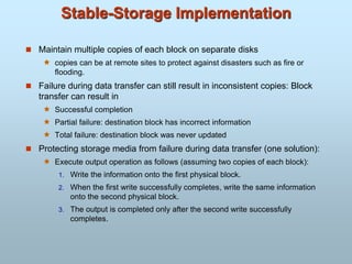 Stable-Storage Implementation
 Maintain multiple copies of each block on separate disks
 copies can be at remote sites to protect against disasters such as fire or
flooding.
 Failure during data transfer can still result in inconsistent copies: Block
transfer can result in
 Successful completion
 Partial failure: destination block has incorrect information
 Total failure: destination block was never updated
 Protecting storage media from failure during data transfer (one solution):
 Execute output operation as follows (assuming two copies of each block):
1. Write the information onto the first physical block.
2. When the first write successfully completes, write the same information
onto the second physical block.
3. The output is completed only after the second write successfully
completes.
 