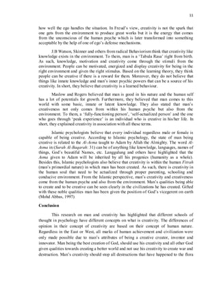 11
how well the ego handles the situation. In Freud’s view, creativity is not the spark that
one gets from the environment to produce great works but it is the energy that comes
from the unconscious of the human psyche which is later transformed into something
acceptable by the help of one of ego’s defense mechanisms.
J.B Watson, Skinner and others from radical Behaviorism think that creativity like
knowledge exists in the environment. To them, man is a ‘Tabula Rasa’ right from birth.
As such, knowledge, motivation and creativity come through the stimuli from the
environment. People can be motivated, energized and display creativity for being in the
right environment and given the right stimulus. Based on the learning theory, they think
people can be creative if there is a reward for them. Moreover, they do not believe that
things like innate knowledge and man’s inner psychic powers that can be a source of his
creativity. In short, they believe that creativity is a learned behaviour.
Maslow and Rogers believed that man is good in his nature and the human self
has a lot of potentials for growth. Furthermore, they believed that man comes to this
world with some basic, innate or latent knowledge. They also stated that man’s
creativeness not only comes from within his human psyche but also from the
environment. To them, a ‘fully-functioning person’, ‘self-actualized person’ and the one
who goes through ‘peak experience’ is an individual who is creative in his/her life. In
short, they explained creativity in association with all these terms.
Islamic psychologists believe that every individual regardless male or female is
capable of being creative. According to Islamic psychology, the state of man being
creative is related to the Al-Asma taught to Adam by Allah the Almighty. The word Al-
Asma in (Surah Al-Baqarah: 31) can be of anything like knowledge, languages, names of
things, God’s beautiful Names, etc. Langgulung and others have highlighted that the
Asma given to Adam will be inherited by all his progenies (humanity as a whole).
Besides this, Islamic psychologists also believe that creativity is within the human Fitrah
(man’s primordial nature) in which man has been created. As such, there is creativity in
the human soul that need to be actualized through proper parenting, schooling and
conducive environment. From the Islamic perspective, man’s creativity and creativeness
come from the human psyche and also from the environment. Man’s qualities being able
to create and to be creative can be seen clearly in the civilizations he has created. Gifted
with these noble qualities man has been given the position of God’s vicegerent on earth
(Mohd Abbas, 1997)
Conclusion
This research on man and creativity has highlighted that different schools of
thought in psychology have different concepts on what is creativity. The differences of
opinion in their concept of creativity are based on their concept of human nature.
Regardless in the East or West, all marks of human achievement and civilization were
only made possible due to man’s attributes of being a creative creator, inventor and
innovator. Man being the best creation of God, should use his creativity and all other God
given qualities towards creating a better world and not use his creativity to create war and
destruction. Man’s creativity should stop all destructions that have happened to the flora
 