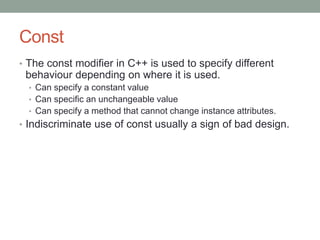 Const
• The const modifier in C++ is used to specify different
behaviour depending on where it is used.
• Can specify a constant value
• Can specific an unchangeable value
• Can specify a method that cannot change instance attributes.
• Indiscriminate use of const usually a sign of bad design.
 