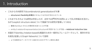 • これからのAI研究ではcombinatorial generalizationが大事
– ssttrruuccttuurreeととfflleexxiibbiilliittyyをを両両立立させるような手法が求められている
• これまでもそのような研究は存在したが、近年ではググララフフの活用によってDLの枠組みを活かし
ながらexplicit structure dataについて推論できる研究が登場しつつある
– 離散のentityとそれらの関係性を扱うことが可能
– entityとrelationのrepresentation/structureを学習することが可能 = rreellaattiioonnaall iinndduuccttiivvee bbiiaass
• 本論文ではentity-/relation-basedな推論のための一般的なフレームワークとして、既存の手法
を統合/拡張したGraph Networkについて説明
– より効果的なアーキテクチャ設計のためのデザイン原則も検討
1. Introduction
 