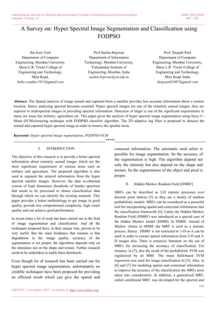International Journal on Recent and Innovation Trends in Computing and Communication ISSN: 2321-8169
Volume: 5 Issue: 11 100 – 103
_______________________________________________________________________________________________
100
IJRITCC | November 2017, Available @ http://www.ijritcc.org
_______________________________________________________________________________________
A Survey on: Hyper Spectral Image Segmentation and Classification using
FODPSO
Jha Soni Vinit
Department of Computer
Engineering, Mumbai University,
Shree L.R. Tiwari College of
Engineering and Technology,
Mira Road,
India sonijha.1911@gmail.com
Prof Sachin Bojewar
Department of Information
Technology, Mumbai University,
Vidyalankar Institute of
Engineering ,Mumbai, India
sachin.bojewar@vit.edu.in
Prof. Deepali Patil
Department of Computer
Engineering, Mumbai University,
Shree L.R. Tiwari College of
Engineering and Technology,
Mira Road, India
deep.patil1987@gmail.com
Abstract- The Spatial analysis of image sensed and captured from a satellite provides less accurate information about a remote
location. Hence analyzing spectral becomes essential. Hyper spectral images are one of the remotely sensed images, they are
superior to multispectral images in providing spectral information. Detection of target is one of the significant requirements in
many are assuc has military, agriculture etc. This paper gives the analysis of hyper spectral image segmentation using fuzzy C-
Mean (FCM)clustering technique with FODPSO classifier algorithm. The 2D adaptive log filter is proposed to denoise the
sensed and captured hyper spectral image in order to remove the speckle noise.
Keywords: Hyper spectral image segmentation, FODPSO-FCM
*****
I. INTRODUCTION
The objective of this research is to provide a better spectral
information about remotely sensed images which are the
most significant requirement of various areas such as
military and agriculture. The proposed algorithm is also
used to segment the mineral information from the hyper
spectral satellite images. However, the data so-obtained
consist of high dimension (hundreds of bands) spectrum
that needs to be processed to obtain classification data
through which we can identify the existing minerals .This
paper provides a better methodology to get image in good
quality, provide low computational complexity, high visual
quality and can achieve good performance.
In recent times a lot of work has been carried out in the field
of image segmentation and classification. And all the
techniques proposed have, in their unique way, proven to be
very useful. But the main hindrance that remains is that
degradation in the image quality, accuracy of the
segmentation is not proper, the algorithms depends only on
the intensities not on the shape and texture. Further research
needs to be undertaken to tackle these drawbacks.
Even though lot of research has been carried out for
hyper spectral image segmentation, unfortunately no
credible techniques have been proposed for providing
an efficient result which can give the spatial and
contextual information. The automatic seed select is
possible for image segmentation. So the accuracy of
the segmentation is high. The algorithm depend not
only the intensity but also depend on the shape and
texture. So the segmentation of the object and pixel is
proper.
II. Hidden Markov Random Field [HMRF]
MRFs can be described as 2-D statistic processes over
discrete pixel lattices [5] as they are a family of random
probabilistic models. MRFs can be considered as a powerful
tool for incorporating spatial and contextual information into
the classification framework [6]. Lately the Hidden Markov
Random Field (HMRF) was introduced as a special case of
the hidden Markov model (HMM). In HMRF, instead of
Markov chains in HMM, the MRF is used as a statistic
process. Hence , HMRF is not restricted to 1-D so it can be
used in order to extract spatial information from 2-D and 3-
D images also. There is extensive literature on the use of
MRFs for increasing the accuracy of classification. For
instance, in [7], also the result of the probabilistic SVM was
regularized by an MRF. The mean field-based SVM
regression was used for image classification In [5]. Also, in
[6] and [7] for modeling spatial and contextual information
to improve the accuracy of the classification the MRFs were
taken into consideration. In addition, a generalized MRF,
called conditional MRF, was developed for the spectral and
 