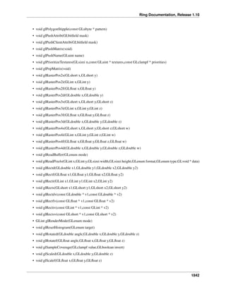 Ring Documentation, Release 1.10
• void glPolygonStipple(const GLubyte * pattern)
• void glPushAttrib(GLbitﬁeld mask)
• void glPushClientAttrib(GLbitﬁeld mask)
• void glPushMatrix(void)
• void glPushName(GLuint name)
• void glPrioritizeTextures(GLsizei n,const GLuint * textures,const GLclampf * priorities)
• void glPopMatrix(void)
• void glRasterPos2s(GLshort x,GLshort y)
• void glRasterPos2i(GLint x,GLint y)
• void glRasterPos2f(GLﬂoat x,GLﬂoat y)
• void glRasterPos2d(GLdouble x,GLdouble y)
• void glRasterPos3s(GLshort x,GLshort y,GLshort z)
• void glRasterPos3i(GLint x,GLint y,GLint z)
• void glRasterPos3f(GLﬂoat x,GLﬂoat y,GLﬂoat z)
• void glRasterPos3d(GLdouble x,GLdouble y,GLdouble z)
• void glRasterPos4s(GLshort x,GLshort y,GLshort z,GLshort w)
• void glRasterPos4i(GLint x,GLint y,GLint z,GLint w)
• void glRasterPos4f(GLﬂoat x,GLﬂoat y,GLﬂoat z,GLﬂoat w)
• void glRasterPos4d(GLdouble x,GLdouble y,GLdouble z,GLdouble w)
• void glReadBuffer(GLenum mode)
• void glReadPixels(GLint x,GLint y,GLsizei width,GLsizei height,GLenum format,GLenum type,GLvoid * data)
• void glRectd(GLdouble x1,GLdouble y1,GLdouble x2,GLdouble y2)
• void glRectf(GLﬂoat x1,GLﬂoat y1,GLﬂoat x2,GLﬂoat y2)
• void glRecti(GLint x1,GLint y1,GLint x2,GLint y2)
• void glRects(GLshort x1,GLshort y1,GLshort x2,GLshort y2)
• void glRectdv(const GLdouble * v1,const GLdouble * v2)
• void glRectfv(const GLﬂoat * v1,const GLﬂoat * v2)
• void glRectiv(const GLint * v1,const GLint * v2)
• void glRectsv(const GLshort * v1,const GLshort * v2)
• GLint glRenderMode(GLenum mode)
• void glResetHistogram(GLenum target)
• void glRotated(GLdouble angle,GLdouble x,GLdouble y,GLdouble z)
• void glRotatef(GLﬂoat angle,GLﬂoat x,GLﬂoat y,GLﬂoat z)
• void glSampleCoverage(GLclampf value,GLboolean invert)
• void glScaled(GLdouble x,GLdouble y,GLdouble z)
• void glScalef(GLﬂoat x,GLﬂoat y,GLﬂoat z)
1842
 